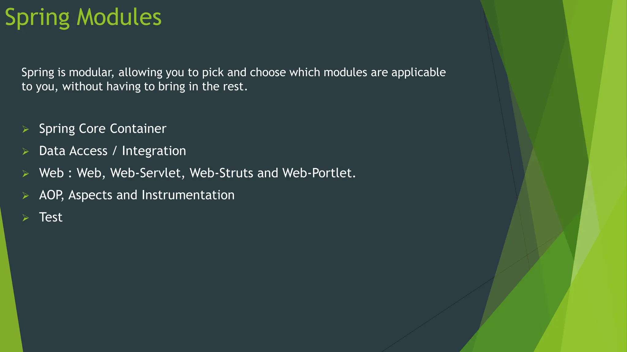 Spring Modules
Spring is modular, allowing you to pick and choose which modules are applicable
to you, without having to bring in the rest.
 Spring Core Container
 Data Access / Integration
 Web : Web, Web-Servlet, Web-Struts and Web-Portlet.
 AOP, Aspects and Instrumentation
 Test
 