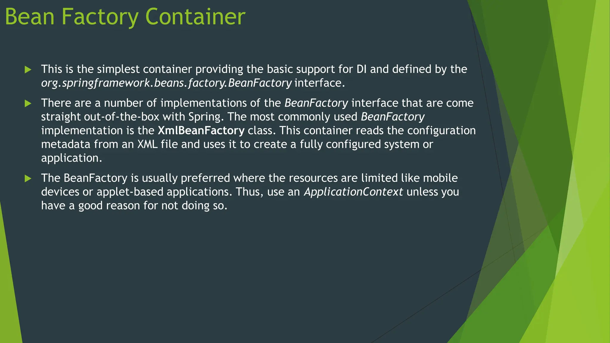 Bean Factory Container
 This is the simplest container providing the basic support for DI and defined by the
org.springframework.beans.factory.BeanFactory interface.
 There are a number of implementations of the BeanFactory interface that are come
straight out-of-the-box with Spring. The most commonly used BeanFactory
implementation is the XmlBeanFactory class. This container reads the configuration
metadata from an XML file and uses it to create a fully configured system or
application.
 The BeanFactory is usually preferred where the resources are limited like mobile
devices or applet-based applications. Thus, use an ApplicationContext unless you
have a good reason for not doing so.
 