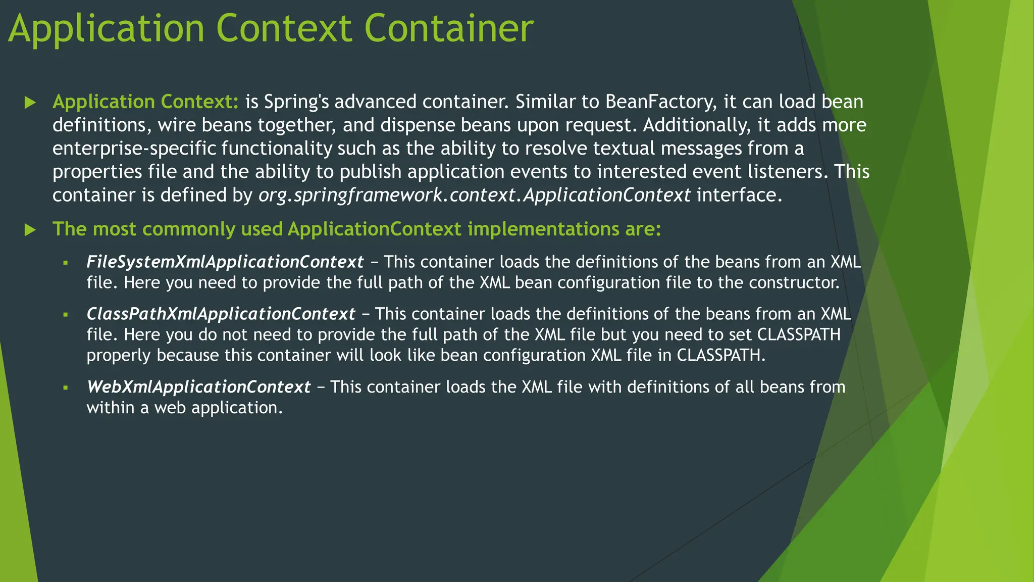 Application Context Container
 Application Context: is Spring's advanced container. Similar to BeanFactory, it can load bean
definitions, wire beans together, and dispense beans upon request. Additionally, it adds more
enterprise-specific functionality such as the ability to resolve textual messages from a
properties file and the ability to publish application events to interested event listeners. This
container is defined by org.springframework.context.ApplicationContext interface.
 The most commonly used ApplicationContext implementations are:
 FileSystemXmlApplicationContext − This container loads the definitions of the beans from an XML
file. Here you need to provide the full path of the XML bean configuration file to the constructor.
 ClassPathXmlApplicationContext − This container loads the definitions of the beans from an XML
file. Here you do not need to provide the full path of the XML file but you need to set CLASSPATH
properly because this container will look like bean configuration XML file in CLASSPATH.
 WebXmlApplicationContext − This container loads the XML file with definitions of all beans from
within a web application.
 