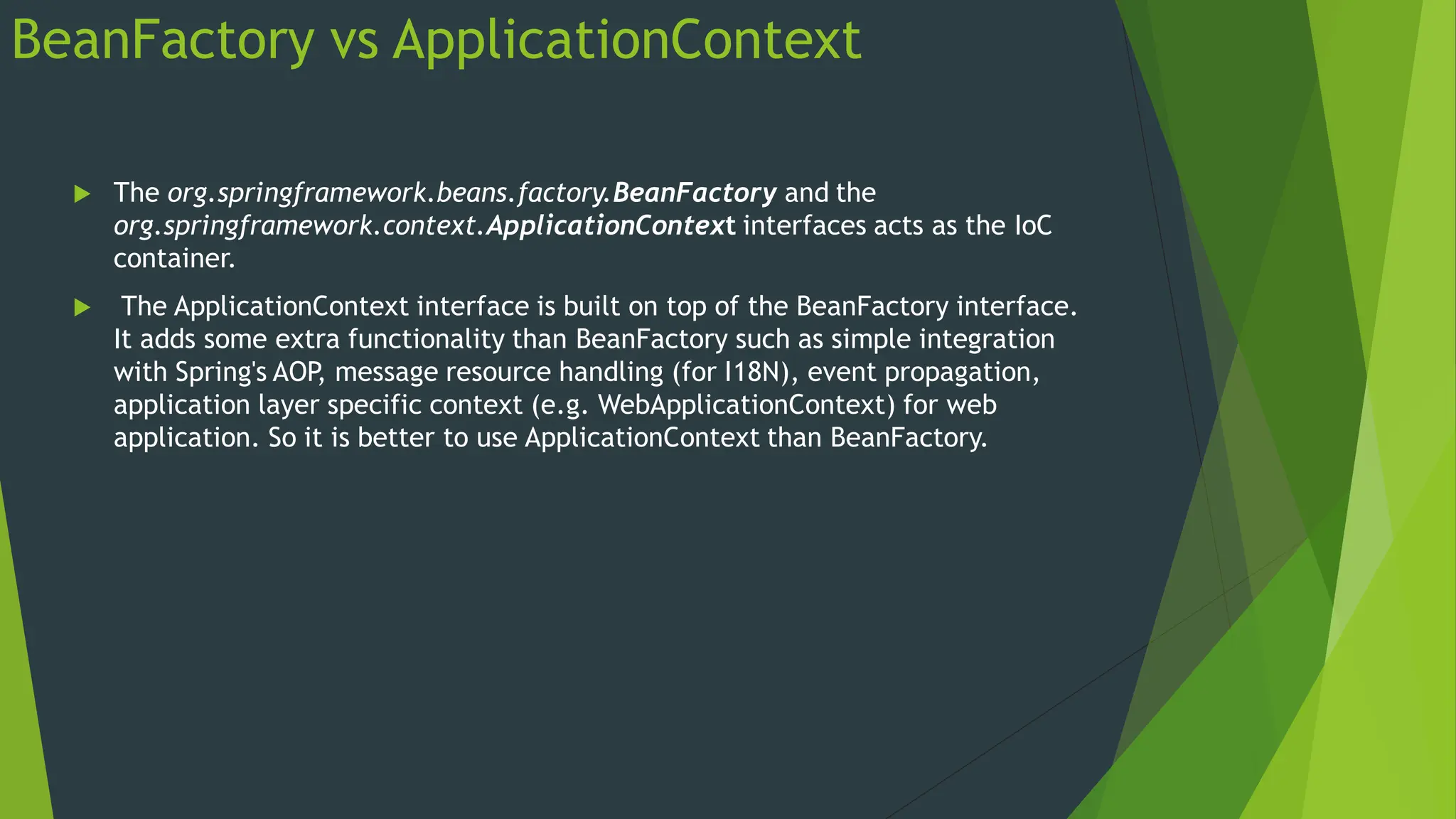 BeanFactory vs ApplicationContext
 The org.springframework.beans.factory.BeanFactory and the
org.springframework.context.ApplicationContext interfaces acts as the IoC
container.
 The ApplicationContext interface is built on top of the BeanFactory interface.
It adds some extra functionality than BeanFactory such as simple integration
with Spring's AOP
, message resource handling (for I18N), event propagation,
application layer specific context (e.g. WebApplicationContext) for web
application. So it is better to use ApplicationContext than BeanFactory.
 