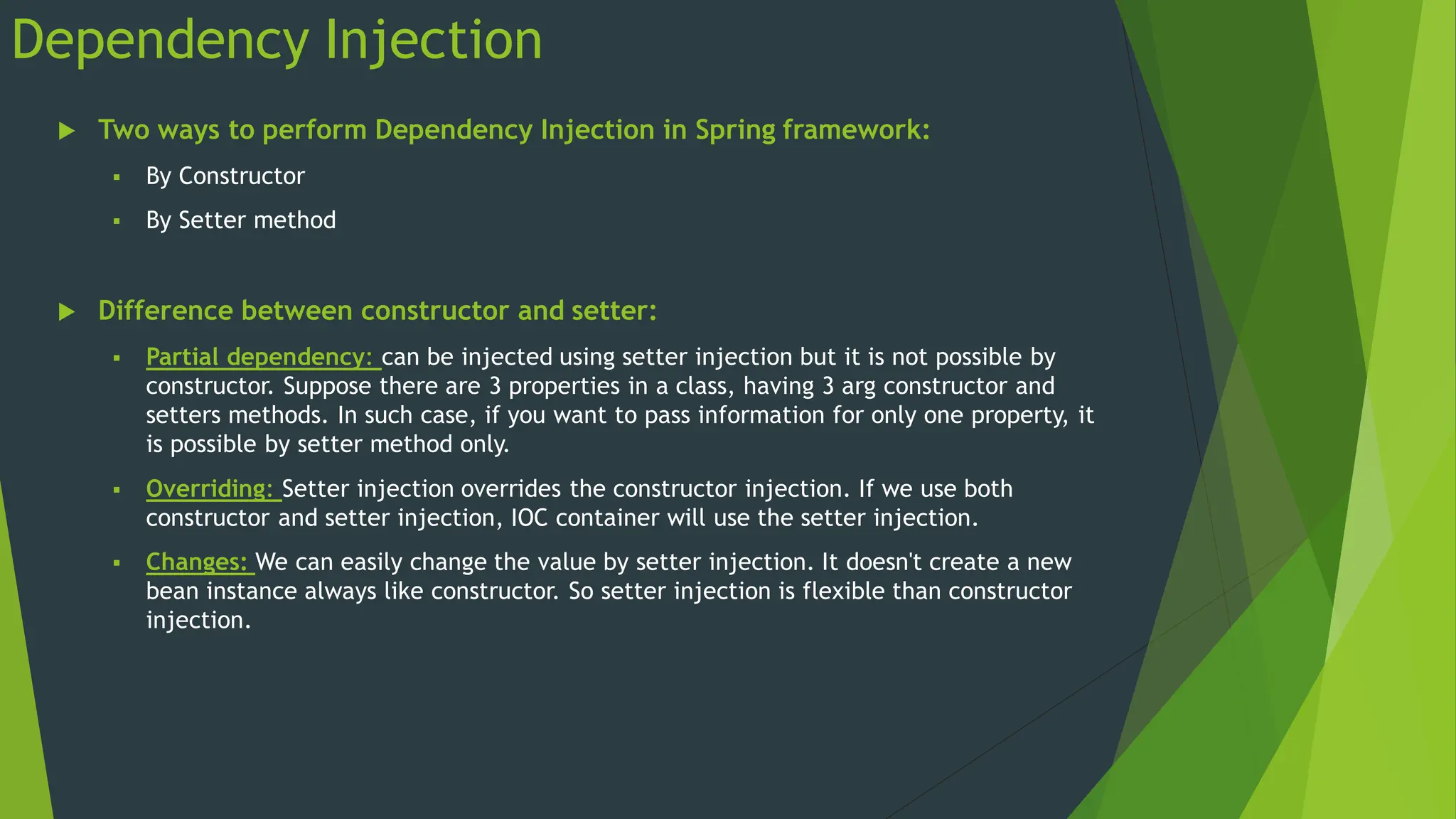Dependency Injection
 Two ways to perform Dependency Injection in Spring framework:
 By Constructor
 By Setter method
 Difference between constructor and setter:
 Partial dependency: can be injected using setter injection but it is not possible by
constructor. Suppose there are 3 properties in a class, having 3 arg constructor and
setters methods. In such case, if you want to pass information for only one property, it
is possible by setter method only.
 Overriding: Setter injection overrides the constructor injection. If we use both
constructor and setter injection, IOC container will use the setter injection.
 Changes: We can easily change the value by setter injection. It doesn't create a new
bean instance always like constructor. So setter injection is flexible than constructor
injection.
 