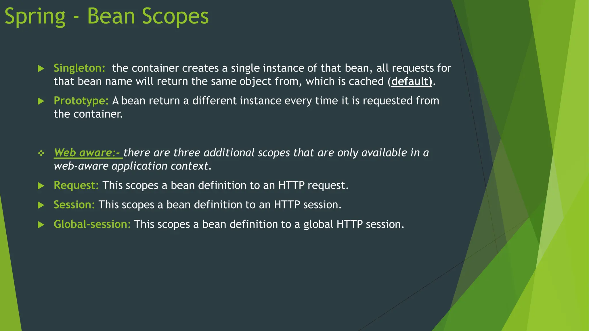 Spring - Bean Scopes
 Singleton: the container creates a single instance of that bean, all requests for
that bean name will return the same object from, which is cached (default).
 Prototype: A bean return a different instance every time it is requested from
the container.
 Web aware:- there are three additional scopes that are only available in a
web-aware application context.
 Request: This scopes a bean definition to an HTTP request.
 Session: This scopes a bean definition to an HTTP session.
 Global-session: This scopes a bean definition to a global HTTP session.
 
