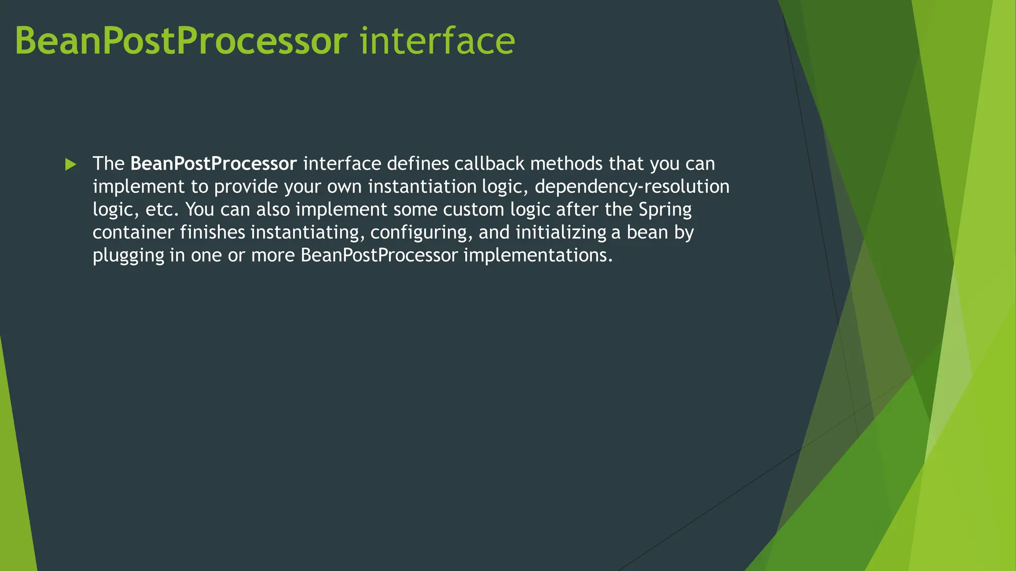 BeanPostProcessor interface
 The BeanPostProcessor interface defines callback methods that you can
implement to provide your own instantiation logic, dependency-resolution
logic, etc. You can also implement some custom logic after the Spring
container finishes instantiating, configuring, and initializing a bean by
plugging in one or more BeanPostProcessor implementations.
 