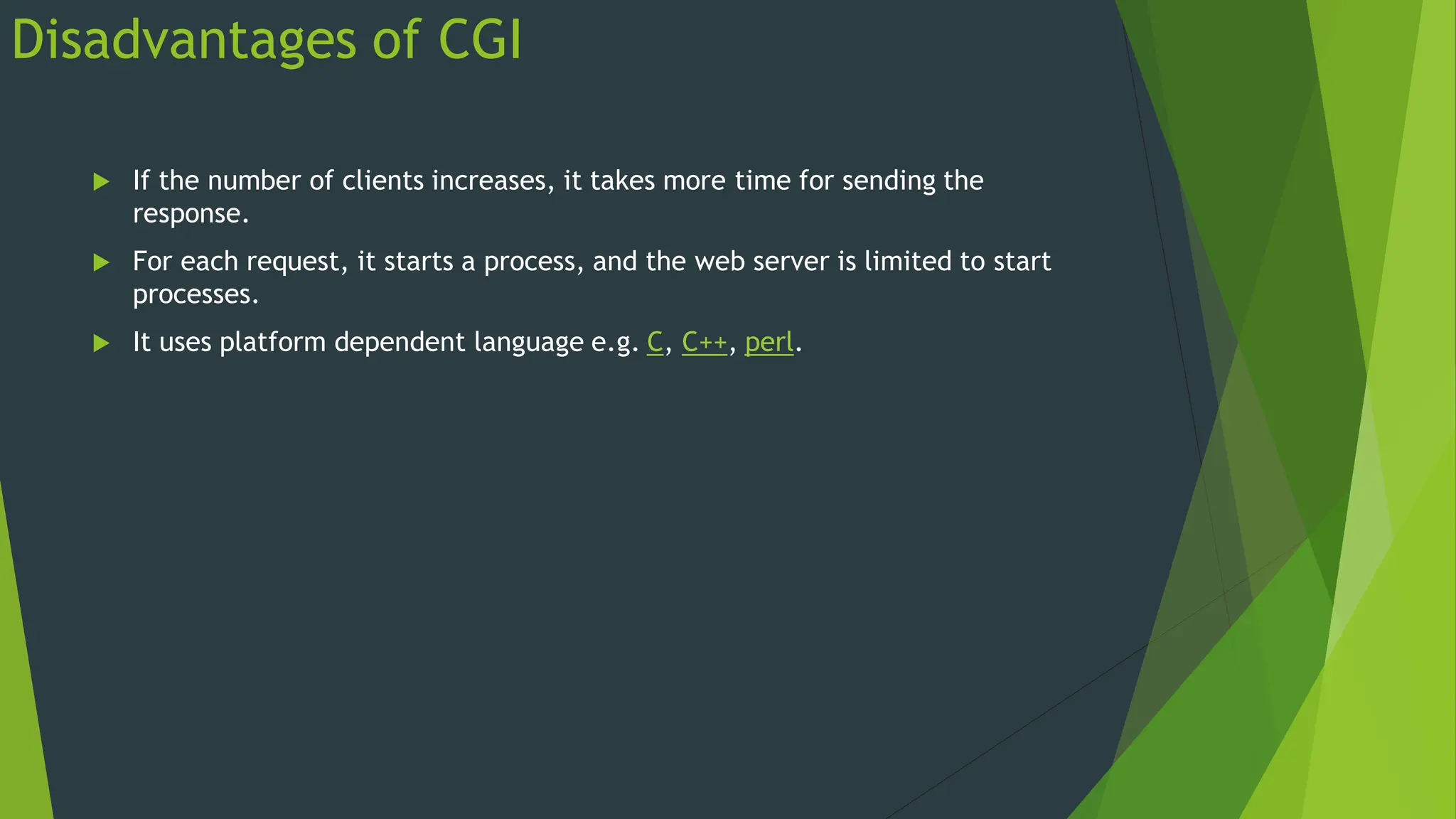Disadvantages of CGI
 If the number of clients increases, it takes more time for sending the
response.
 For each request, it starts a process, and the web server is limited to start
processes.
 It uses platform dependent language e.g. C, C++, perl.
 