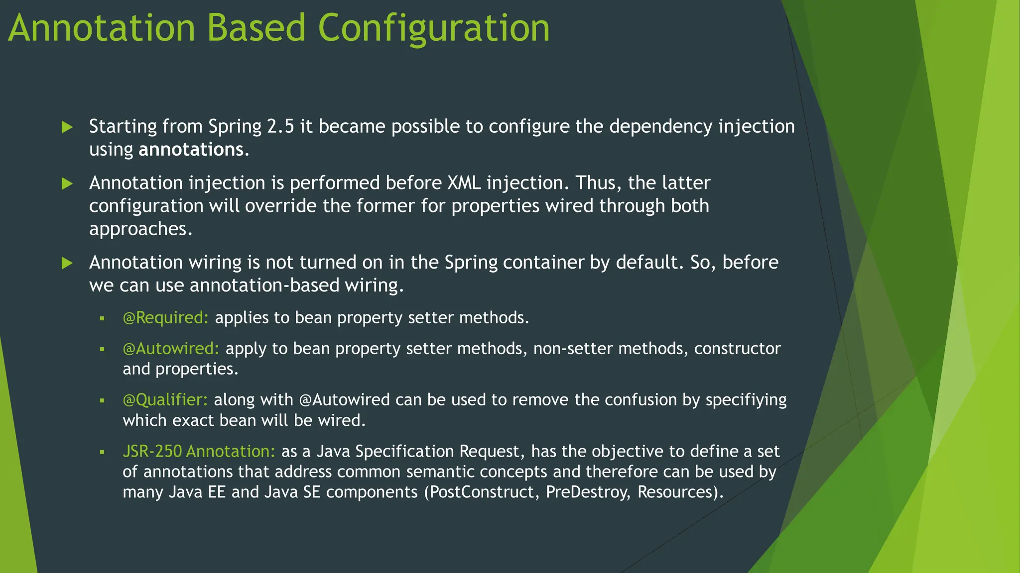 Annotation Based Configuration
 Starting from Spring 2.5 it became possible to configure the dependency injection
using annotations.
 Annotation injection is performed before XML injection. Thus, the latter
configuration will override the former for properties wired through both
approaches.
 Annotation wiring is not turned on in the Spring container by default. So, before
we can use annotation-based wiring.
 @Required: applies to bean property setter methods.
 @Autowired: apply to bean property setter methods, non-setter methods, constructor
and properties.
 @Qualifier: along with @Autowired can be used to remove the confusion by specifiying
which exact bean will be wired.
 JSR-250 Annotation: as a Java Specification Request, has the objective to define a set
of annotations that address common semantic concepts and therefore can be used by
many Java EE and Java SE components (PostConstruct, PreDestroy, Resources).
 