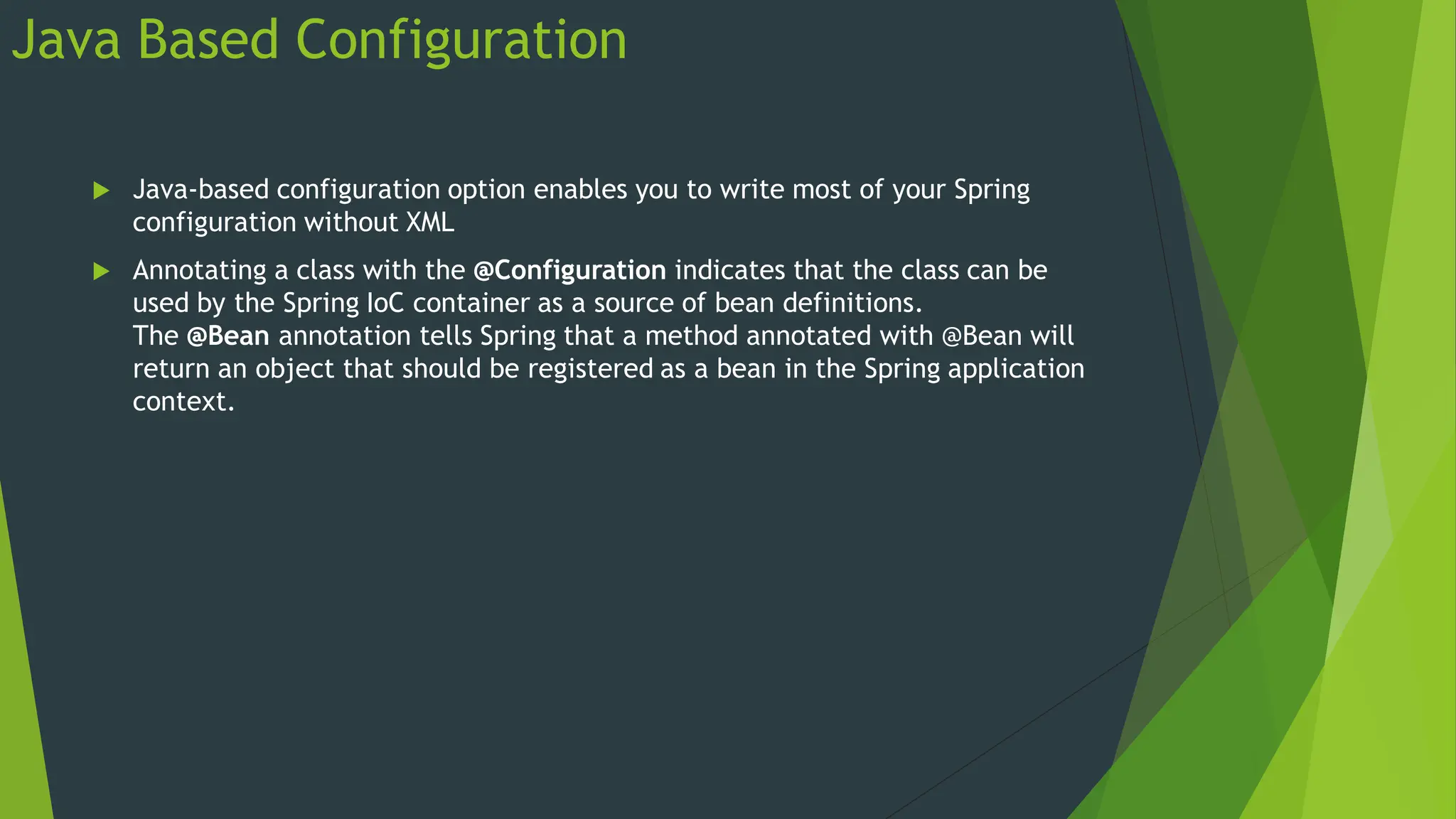 Java Based Configuration
 Java-based configuration option enables you to write most of your Spring
configuration without XML
 Annotating a class with the @Configuration indicates that the class can be
used by the Spring IoC container as a source of bean definitions.
The @Bean annotation tells Spring that a method annotated with @Bean will
return an object that should be registered as a bean in the Spring application
context.
 
