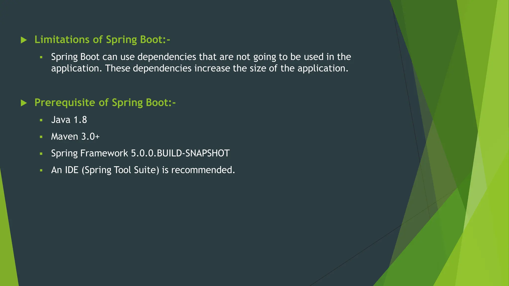  Limitations of Spring Boot:-
 Spring Boot can use dependencies that are not going to be used in the
application. These dependencies increase the size of the application.
 Prerequisite of Spring Boot:-
 Java 1.8
 Maven 3.0+
 Spring Framework 5.0.0.BUILD-SNAPSHOT
 An IDE (Spring Tool Suite) is recommended.
 