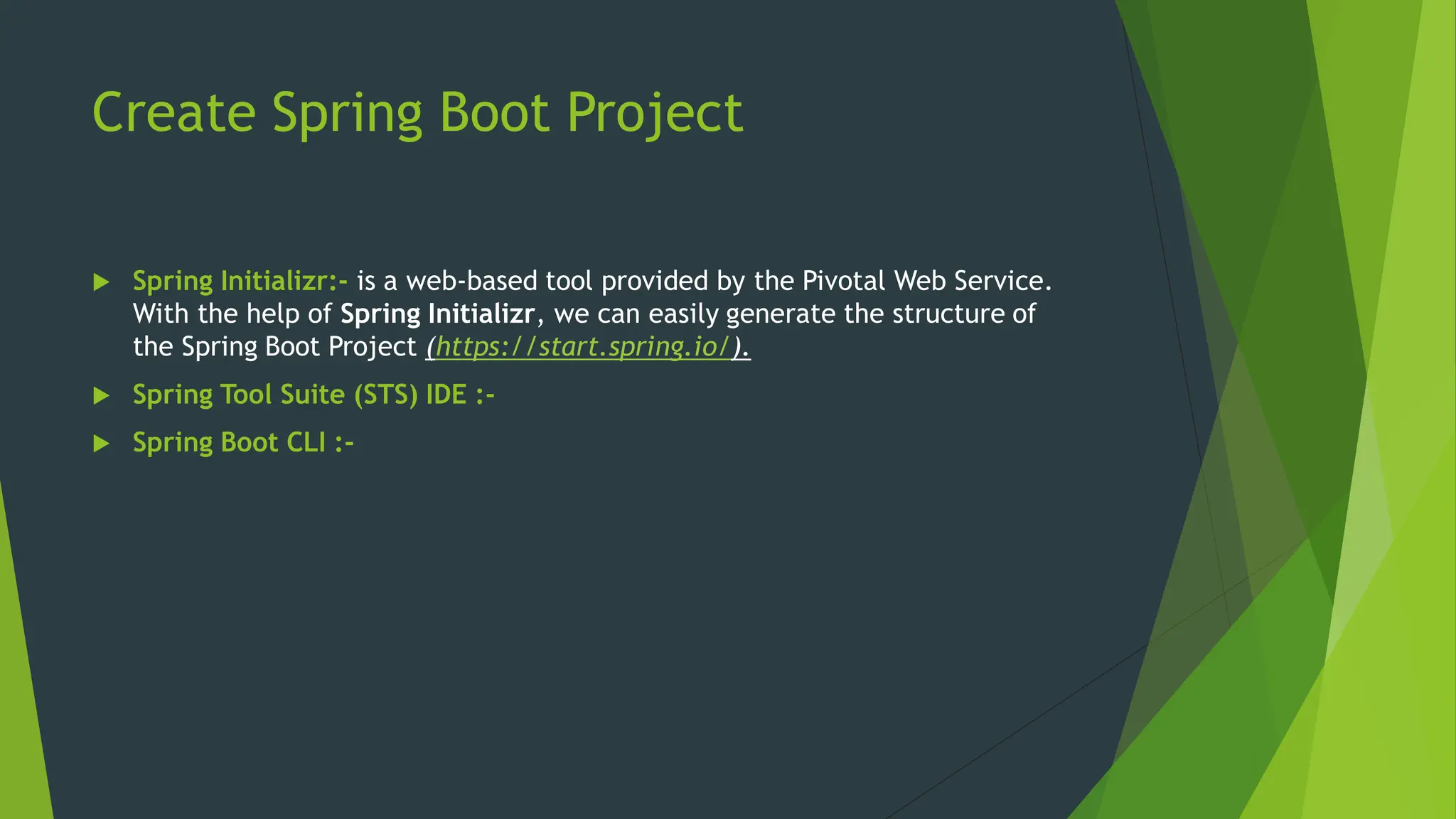 Create Spring Boot Project
 Spring Initializr:- is a web-based tool provided by the Pivotal Web Service.
With the help of Spring Initializr, we can easily generate the structure of
the Spring Boot Project (https://start.spring.io/).
 Spring Tool Suite (STS) IDE :-
 Spring Boot CLI :-
 