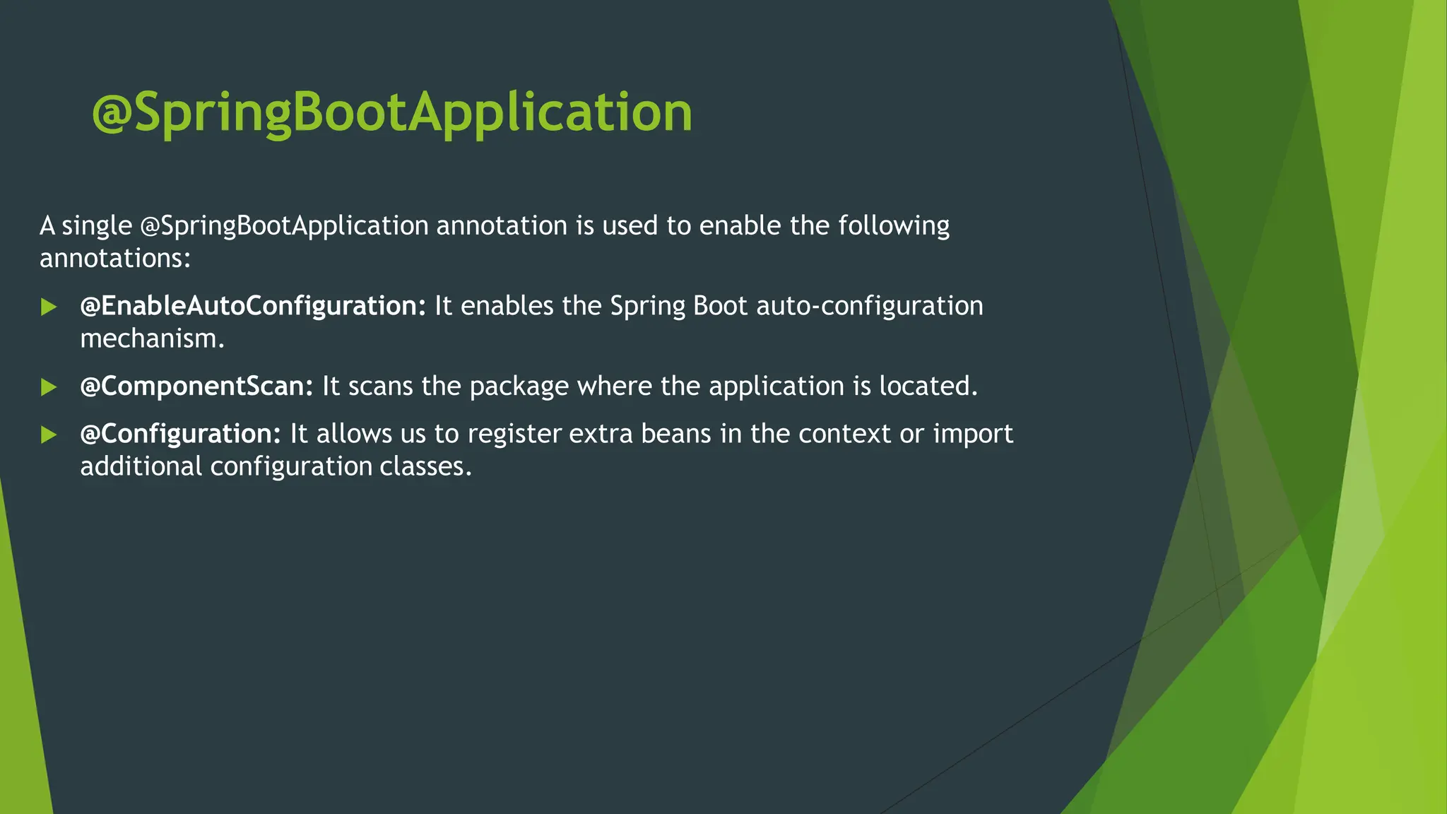 @SpringBootApplication
A single @SpringBootApplication annotation is used to enable the following
annotations:
 @EnableAutoConfiguration: It enables the Spring Boot auto-configuration
mechanism.
 @ComponentScan: It scans the package where the application is located.
 @Configuration: It allows us to register extra beans in the context or import
additional configuration classes.
 