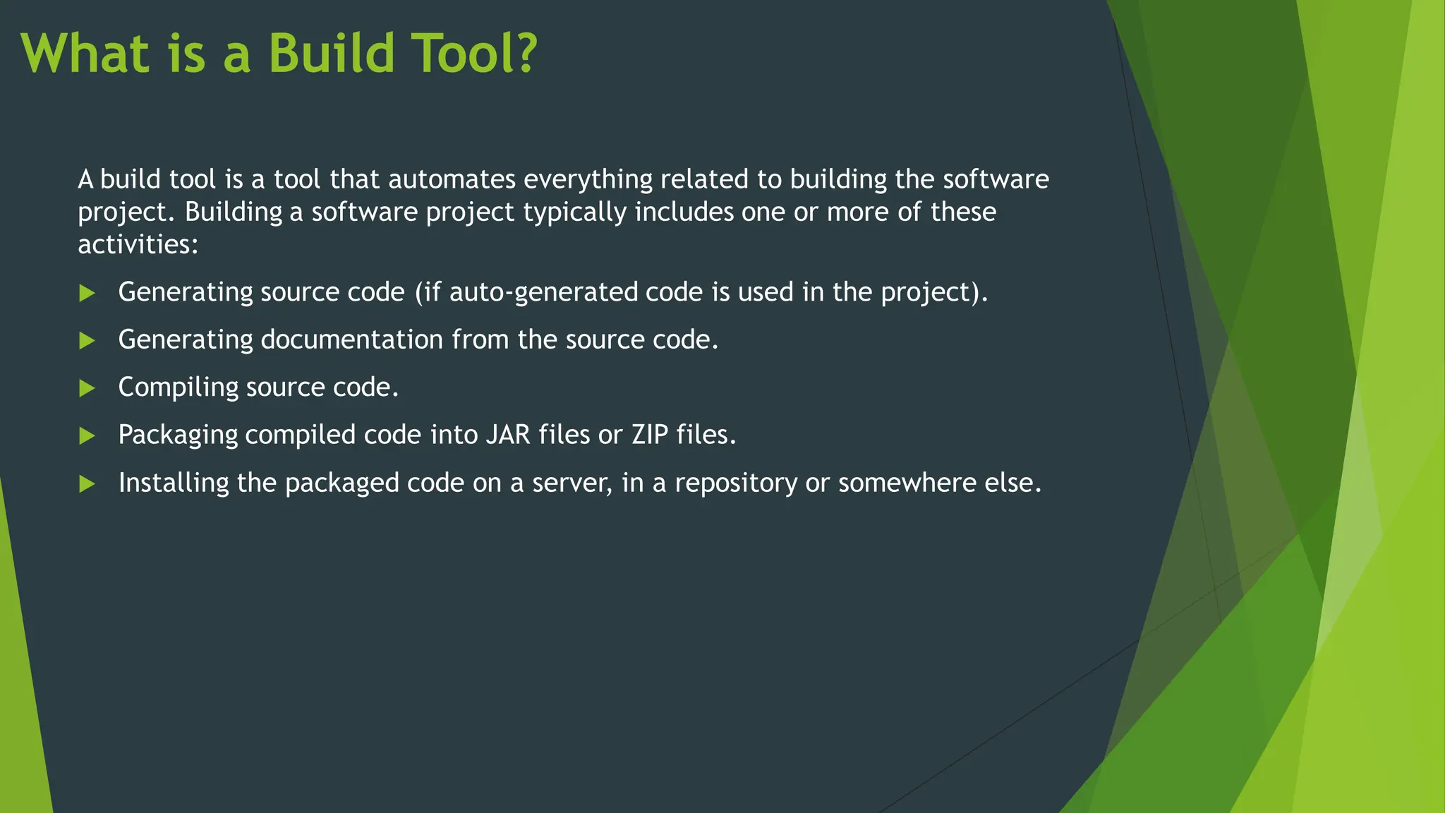 What is a Build Tool?
A build tool is a tool that automates everything related to building the software
project. Building a software project typically includes one or more of these
activities:
 Generating source code (if auto-generated code is used in the project).
 Generating documentation from the source code.
 Compiling source code.
 Packaging compiled code into JAR files or ZIP files.
 Installing the packaged code on a server, in a repository or somewhere else.
 