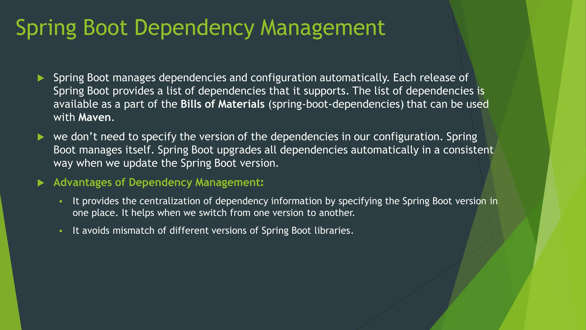 Spring Boot Dependency Management
 Spring Boot manages dependencies and configuration automatically. Each release of
Spring Boot provides a list of dependencies that it supports. The list of dependencies is
available as a part of the Bills of Materials (spring-boot-dependencies) that can be used
with Maven.
 we don’t need to specify the version of the dependencies in our configuration. Spring
Boot manages itself. Spring Boot upgrades all dependencies automatically in a consistent
way when we update the Spring Boot version.
 Advantages of Dependency Management:
 It provides the centralization of dependency information by specifying the Spring Boot version in
one place. It helps when we switch from one version to another.
 It avoids mismatch of different versions of Spring Boot libraries.
 