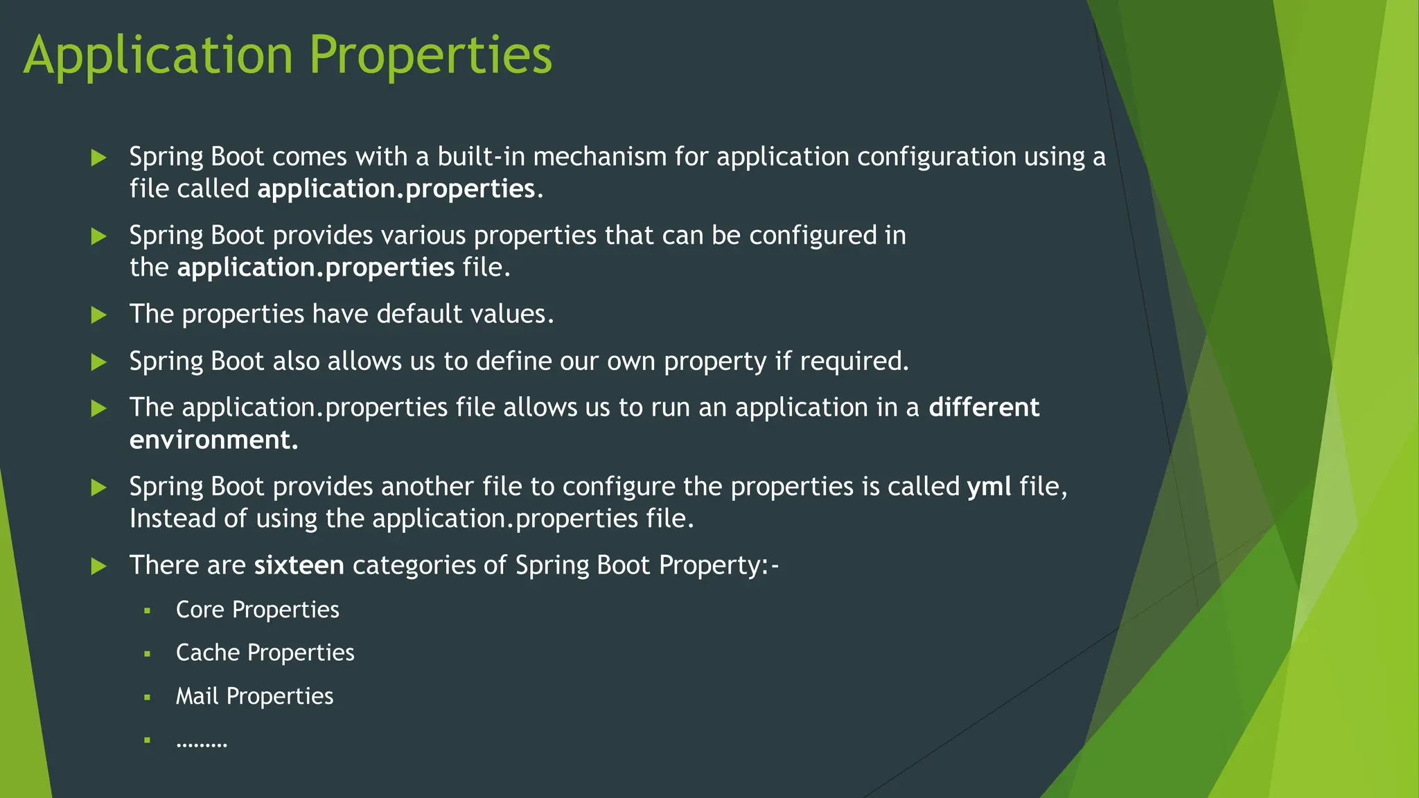 Application Properties
 Spring Boot comes with a built-in mechanism for application configuration using a
file called application.properties.
 Spring Boot provides various properties that can be configured in
the application.properties file.
 The properties have default values.
 Spring Boot also allows us to define our own property if required.
 The application.properties file allows us to run an application in a different
environment.
 Spring Boot provides another file to configure the properties is called yml file,
Instead of using the application.properties file.
 There are sixteen categories of Spring Boot Property:-
 Core Properties
 Cache Properties
 Mail Properties
 ………
 