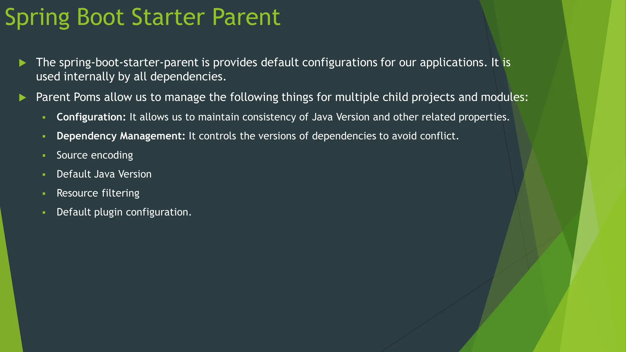Spring Boot Starter Parent
 The spring-boot-starter-parent is provides default configurations for our applications. It is
used internally by all dependencies.
 Parent Poms allow us to manage the following things for multiple child projects and modules:
 Configuration: It allows us to maintain consistency of Java Version and other related properties.
 Dependency Management: It controls the versions of dependencies to avoid conflict.
 Source encoding
 Default Java Version
 Resource filtering
 Default plugin configuration.
 