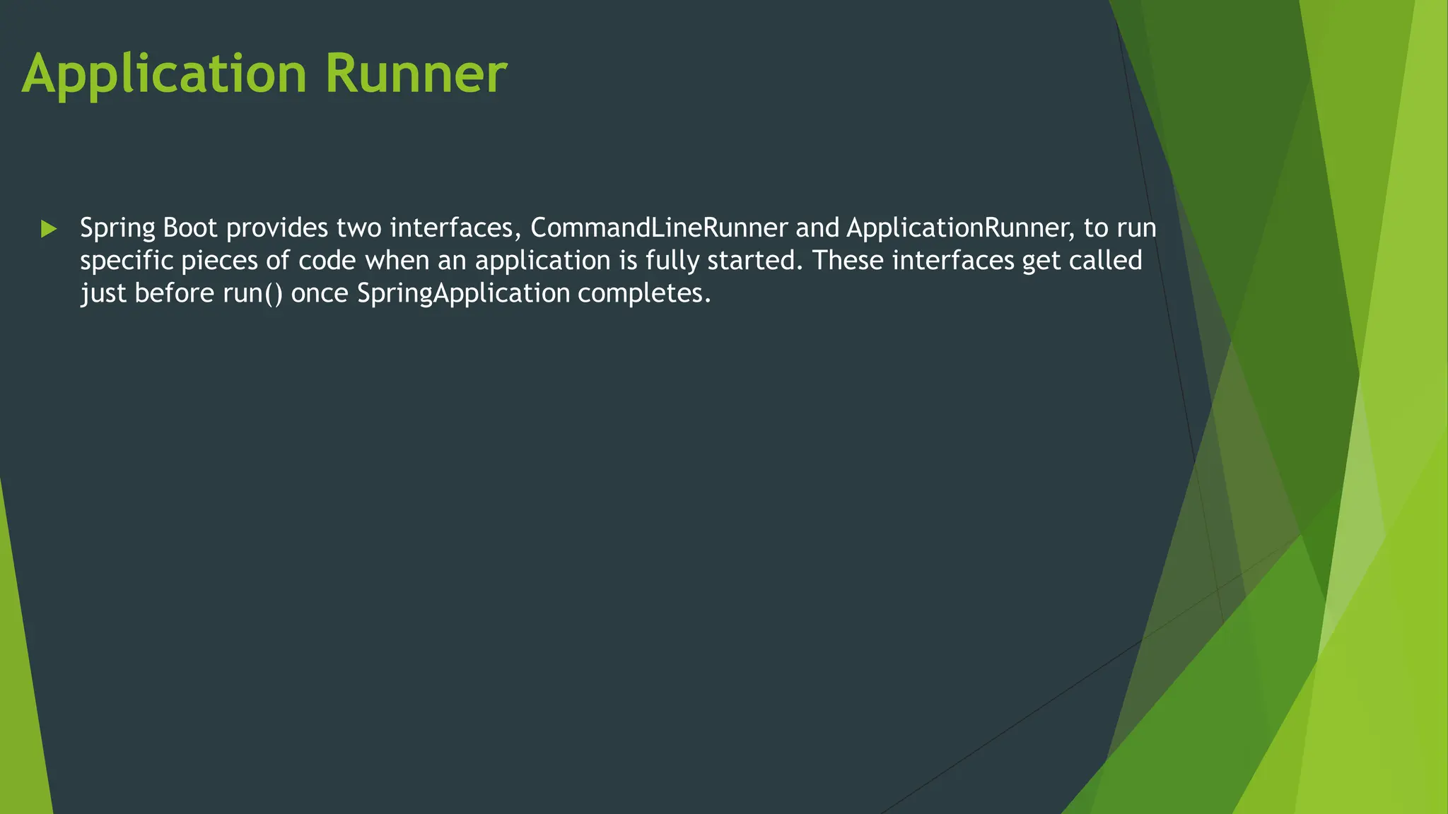 Application Runner
 Spring Boot provides two interfaces, CommandLineRunner and ApplicationRunner, to run
specific pieces of code when an application is fully started. These interfaces get called
just before run() once SpringApplication completes.
 
