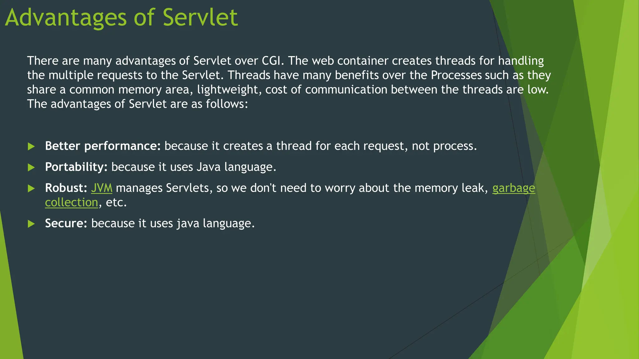 Advantages of Servlet
There are many advantages of Servlet over CGI. The web container creates threads for handling
the multiple requests to the Servlet. Threads have many benefits over the Processes such as they
share a common memory area, lightweight, cost of communication between the threads are low.
The advantages of Servlet are as follows:
 Better performance: because it creates a thread for each request, not process.
 Portability: because it uses Java language.
 Robust: JVM manages Servlets, so we don't need to worry about the memory leak, garbage
collection, etc.
 Secure: because it uses java language.
 