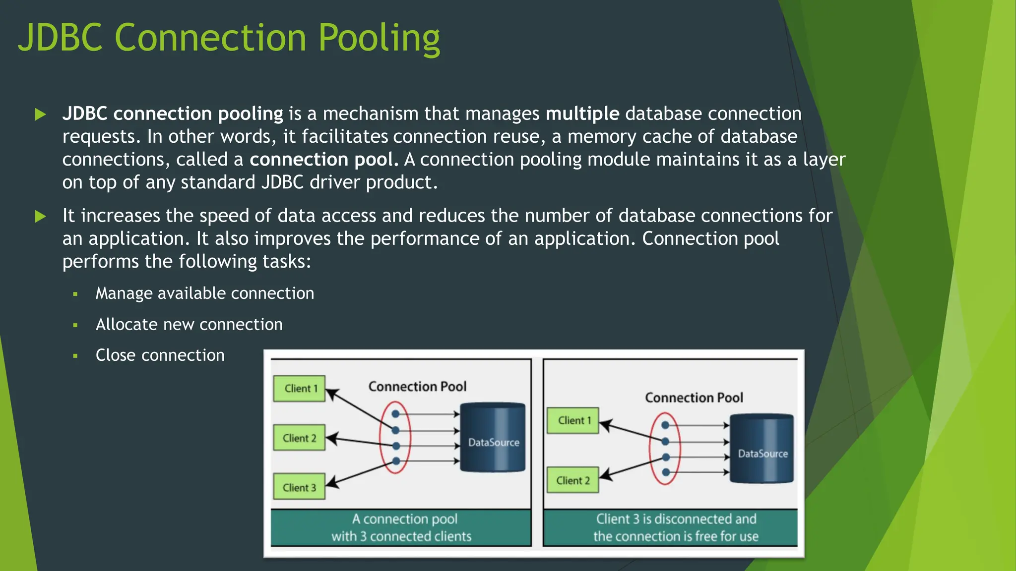 JDBC Connection Pooling
 JDBC connection pooling is a mechanism that manages multiple database connection
requests. In other words, it facilitates connection reuse, a memory cache of database
connections, called a connection pool. A connection pooling module maintains it as a layer
on top of any standard JDBC driver product.
 It increases the speed of data access and reduces the number of database connections for
an application. It also improves the performance of an application. Connection pool
performs the following tasks:
 Manage available connection
 Allocate new connection
 Close connection
 