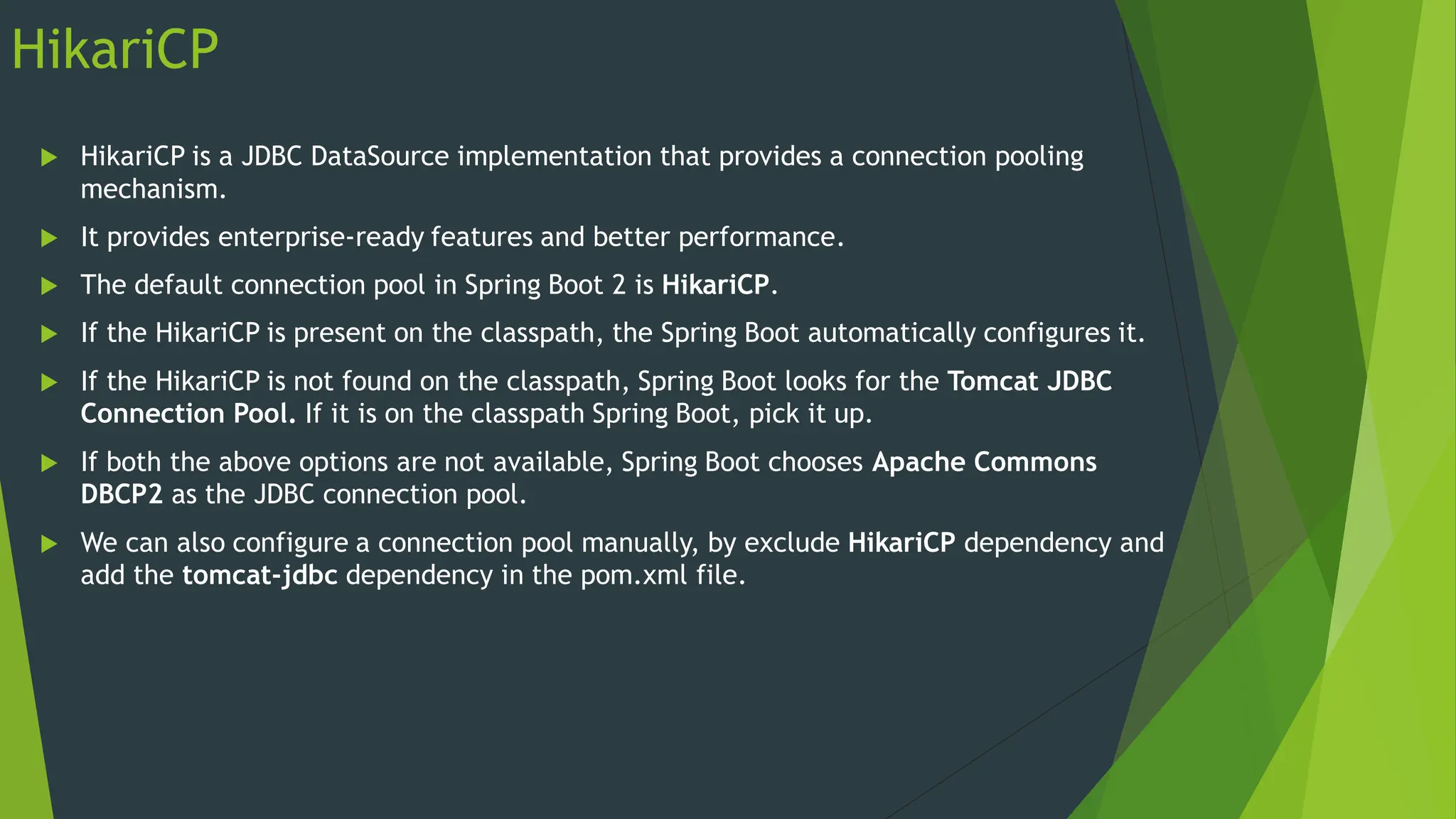 HikariCP
 HikariCP is a JDBC DataSource implementation that provides a connection pooling
mechanism.
 It provides enterprise-ready features and better performance.
 The default connection pool in Spring Boot 2 is HikariCP.
 If the HikariCP is present on the classpath, the Spring Boot automatically configures it.
 If the HikariCP is not found on the classpath, Spring Boot looks for the Tomcat JDBC
Connection Pool. If it is on the classpath Spring Boot, pick it up.
 If both the above options are not available, Spring Boot chooses Apache Commons
DBCP2 as the JDBC connection pool.
 We can also configure a connection pool manually, by exclude HikariCP dependency and
add the tomcat-jdbc dependency in the pom.xml file.
 