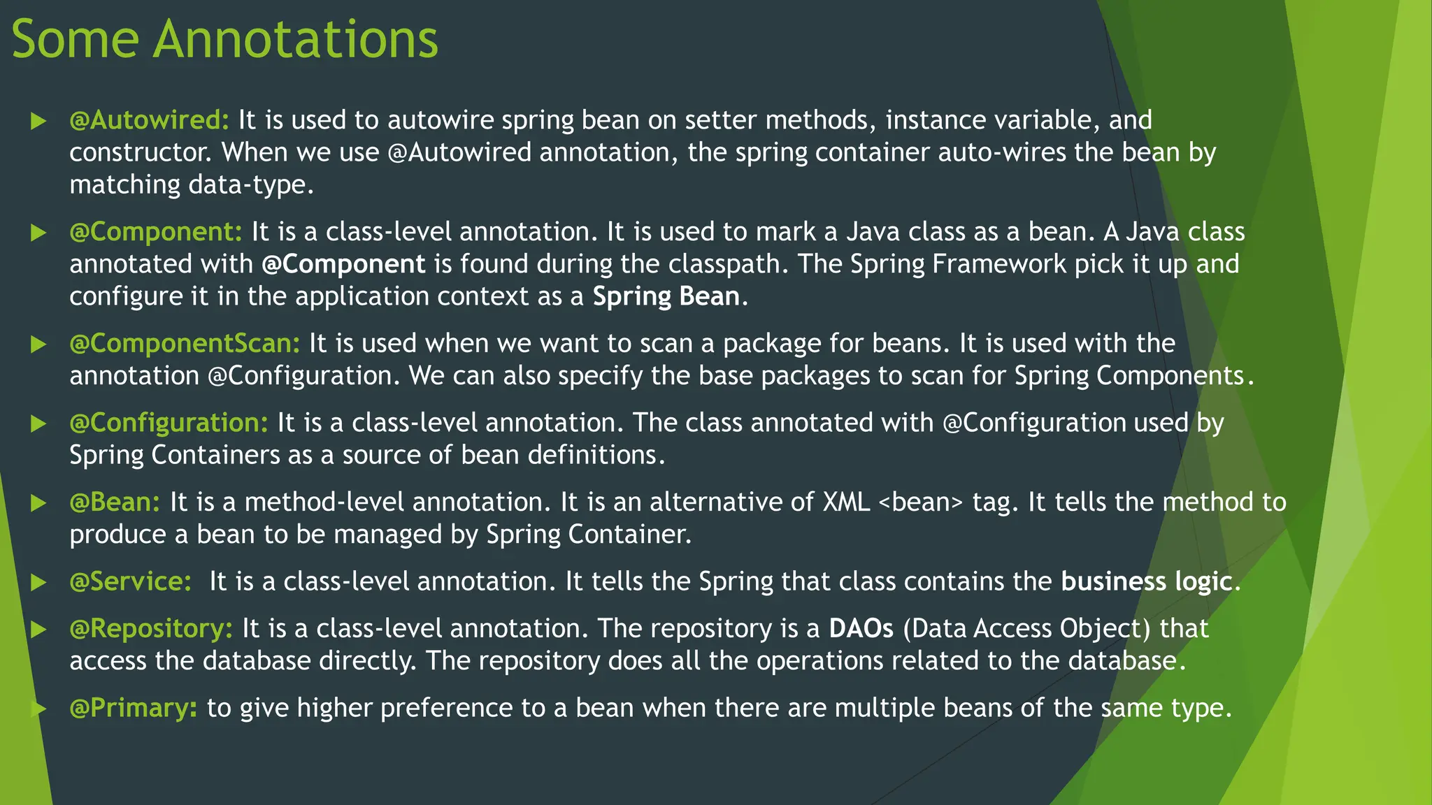 Some Annotations
 @Autowired: It is used to autowire spring bean on setter methods, instance variable, and
constructor. When we use @Autowired annotation, the spring container auto-wires the bean by
matching data-type.
 @Component: It is a class-level annotation. It is used to mark a Java class as a bean. A Java class
annotated with @Component is found during the classpath. The Spring Framework pick it up and
configure it in the application context as a Spring Bean.
 @ComponentScan: It is used when we want to scan a package for beans. It is used with the
annotation @Configuration. We can also specify the base packages to scan for Spring Components.
 @Configuration: It is a class-level annotation. The class annotated with @Configuration used by
Spring Containers as a source of bean definitions.
 @Bean: It is a method-level annotation. It is an alternative of XML <bean> tag. It tells the method to
produce a bean to be managed by Spring Container.
 @Service: It is a class-level annotation. It tells the Spring that class contains the business logic.
 @Repository: It is a class-level annotation. The repository is a DAOs (Data Access Object) that
access the database directly. The repository does all the operations related to the database.
 @Primary: to give higher preference to a bean when there are multiple beans of the same type.
 