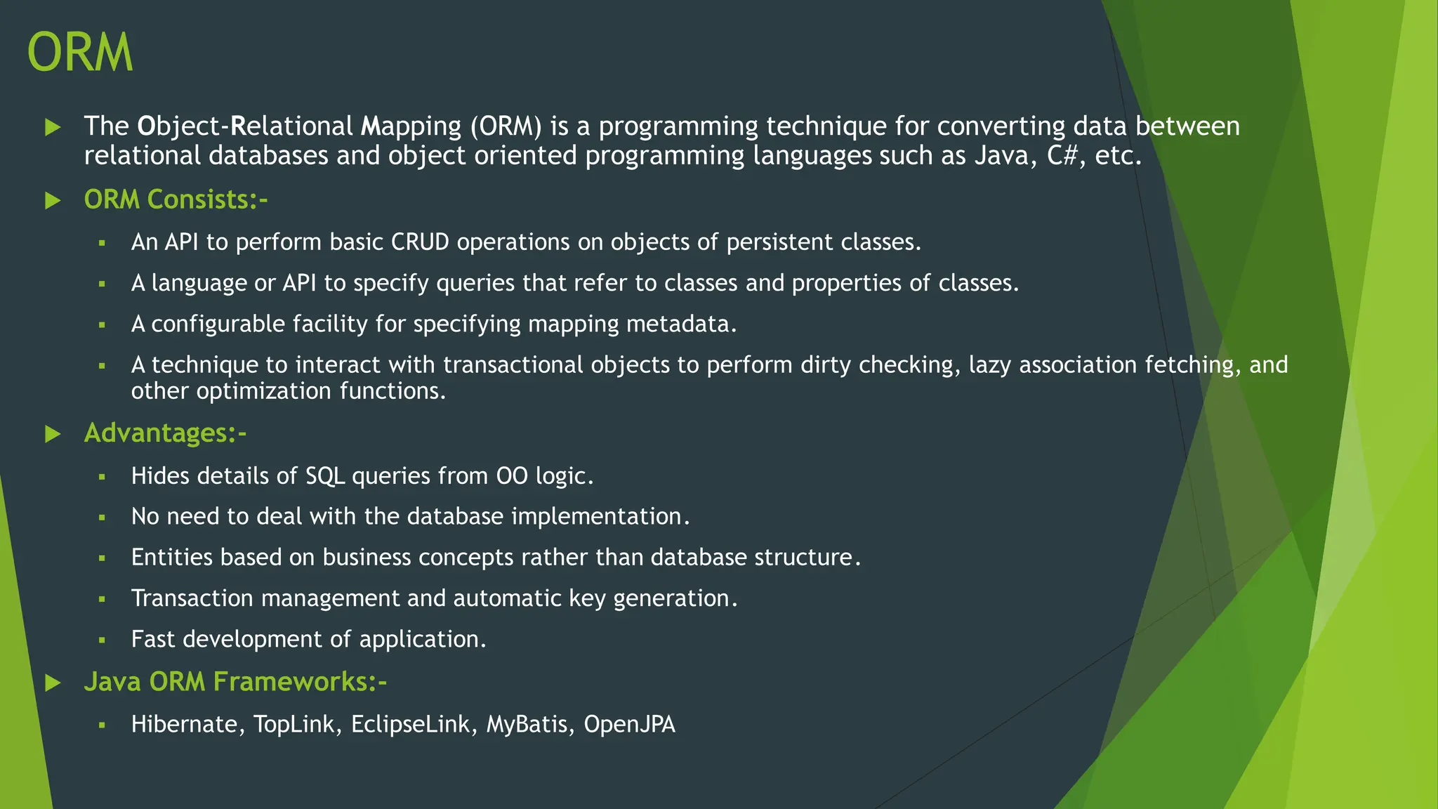 ORM
 The Object-Relational Mapping (ORM) is a programming technique for converting data between
relational databases and object oriented programming languages such as Java, C#, etc.
 ORM Consists:-
 An API to perform basic CRUD operations on objects of persistent classes.
 A language or API to specify queries that refer to classes and properties of classes.
 A configurable facility for specifying mapping metadata.
 A technique to interact with transactional objects to perform dirty checking, lazy association fetching, and
other optimization functions.
 Advantages:-
 Hides details of SQL queries from OO logic.
 No need to deal with the database implementation.
 Entities based on business concepts rather than database structure.
 Transaction management and automatic key generation.
 Fast development of application.
 Java ORM Frameworks:-
 Hibernate, TopLink, EclipseLink, MyBatis, OpenJPA
 