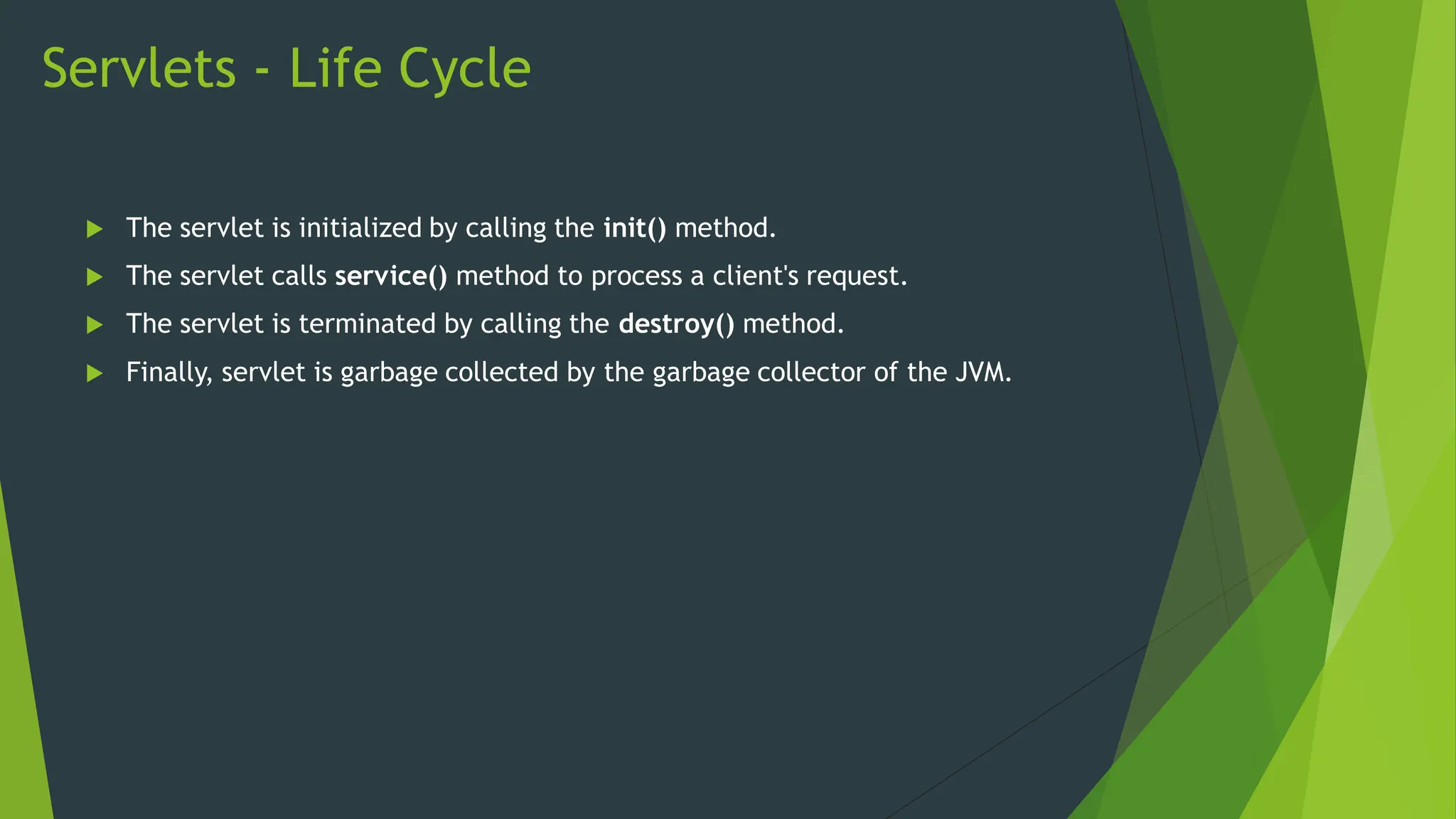 Servlets - Life Cycle
 The servlet is initialized by calling the init() method.
 The servlet calls service() method to process a client's request.
 The servlet is terminated by calling the destroy() method.
 Finally, servlet is garbage collected by the garbage collector of the JVM.
 