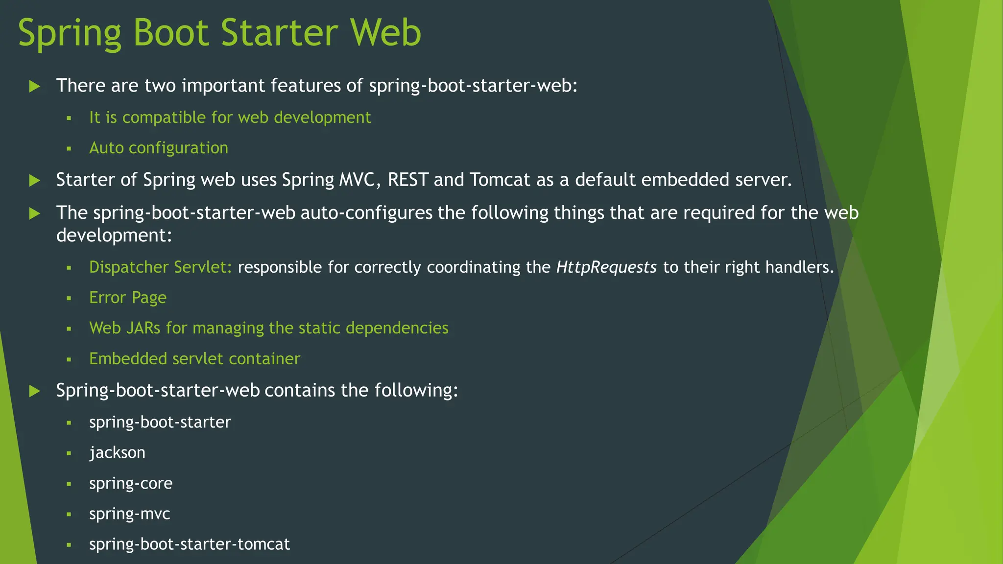 Spring Boot Starter Web
 There are two important features of spring-boot-starter-web:
 It is compatible for web development
 Auto configuration
 Starter of Spring web uses Spring MVC, REST and Tomcat as a default embedded server.
 The spring-boot-starter-web auto-configures the following things that are required for the web
development:
 Dispatcher Servlet: responsible for correctly coordinating the HttpRequests to their right handlers.
 Error Page
 Web JARs for managing the static dependencies
 Embedded servlet container
 Spring-boot-starter-web contains the following:
 spring-boot-starter
 jackson
 spring-core
 spring-mvc
 spring-boot-starter-tomcat
 