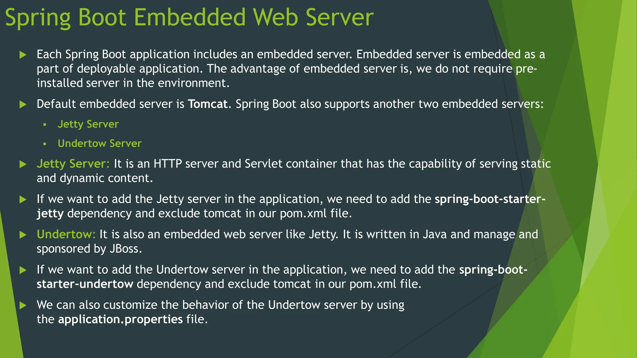 Spring Boot Embedded Web Server
 Each Spring Boot application includes an embedded server. Embedded server is embedded as a
part of deployable application. The advantage of embedded server is, we do not require pre-
installed server in the environment.
 Default embedded server is Tomcat. Spring Boot also supports another two embedded servers:
 Jetty Server
 Undertow Server
 Jetty Server: It is an HTTP server and Servlet container that has the capability of serving static
and dynamic content.
 If we want to add the Jetty server in the application, we need to add the spring-boot-starter-
jetty dependency and exclude tomcat in our pom.xml file.
 Undertow: It is also an embedded web server like Jetty. It is written in Java and manage and
sponsored by JBoss.
 If we want to add the Undertow server in the application, we need to add the spring-boot-
starter-undertow dependency and exclude tomcat in our pom.xml file.
 We can also customize the behavior of the Undertow server by using
the application.properties file.
 