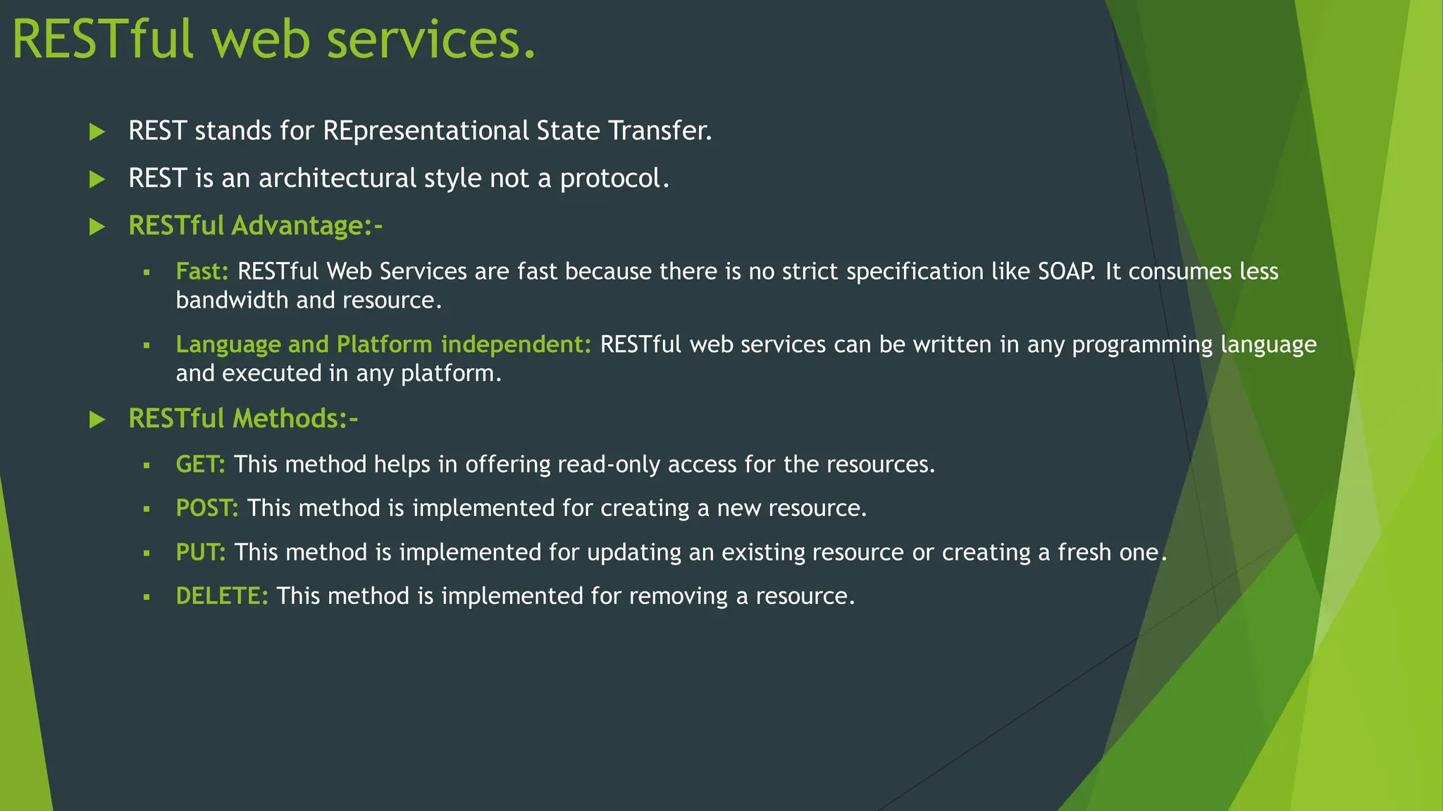 RESTful web services.
 REST stands for REpresentational State Transfer.
 REST is an architectural style not a protocol.
 RESTful Advantage:-
 Fast: RESTful Web Services are fast because there is no strict specification like SOAP
. It consumes less
bandwidth and resource.
 Language and Platform independent: RESTful web services can be written in any programming language
and executed in any platform.
 RESTful Methods:-
 GET: This method helps in offering read-only access for the resources.
 POST: This method is implemented for creating a new resource.
 PUT: This method is implemented for updating an existing resource or creating a fresh one.
 DELETE: This method is implemented for removing a resource.
 