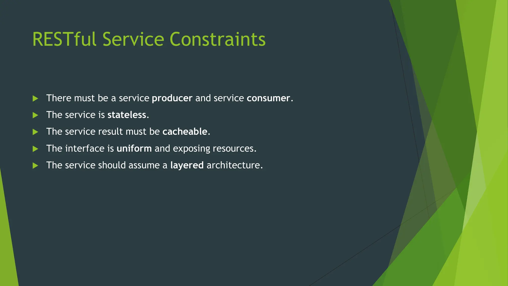 RESTful Service Constraints
 There must be a service producer and service consumer.
 The service is stateless.
 The service result must be cacheable.
 The interface is uniform and exposing resources.
 The service should assume a layered architecture.
 
