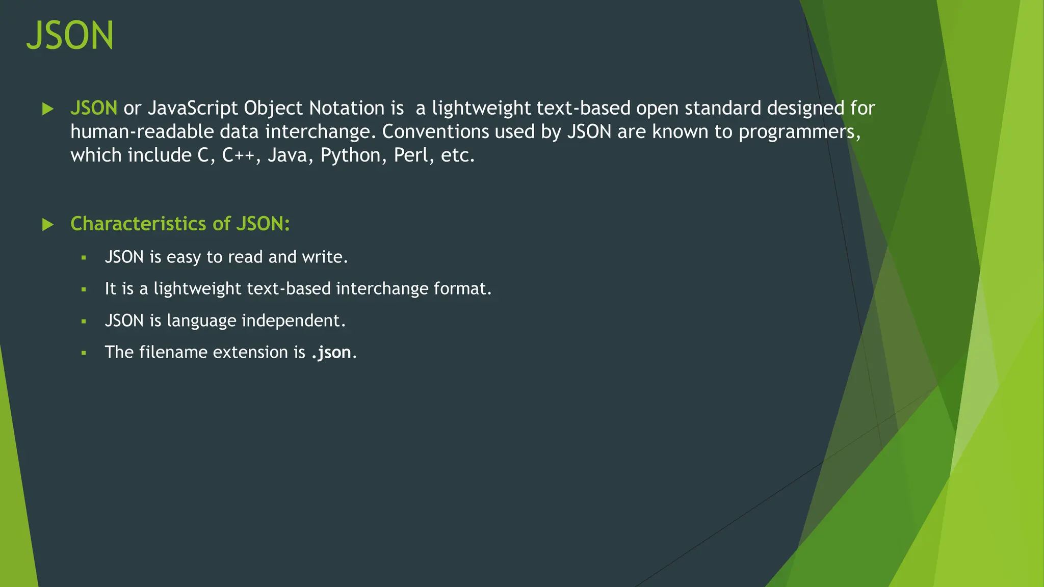 JSON
 JSON or JavaScript Object Notation is a lightweight text-based open standard designed for
human-readable data interchange. Conventions used by JSON are known to programmers,
which include C, C++, Java, Python, Perl, etc.
 Characteristics of JSON:
 JSON is easy to read and write.
 It is a lightweight text-based interchange format.
 JSON is language independent.
 The filename extension is .json.
 