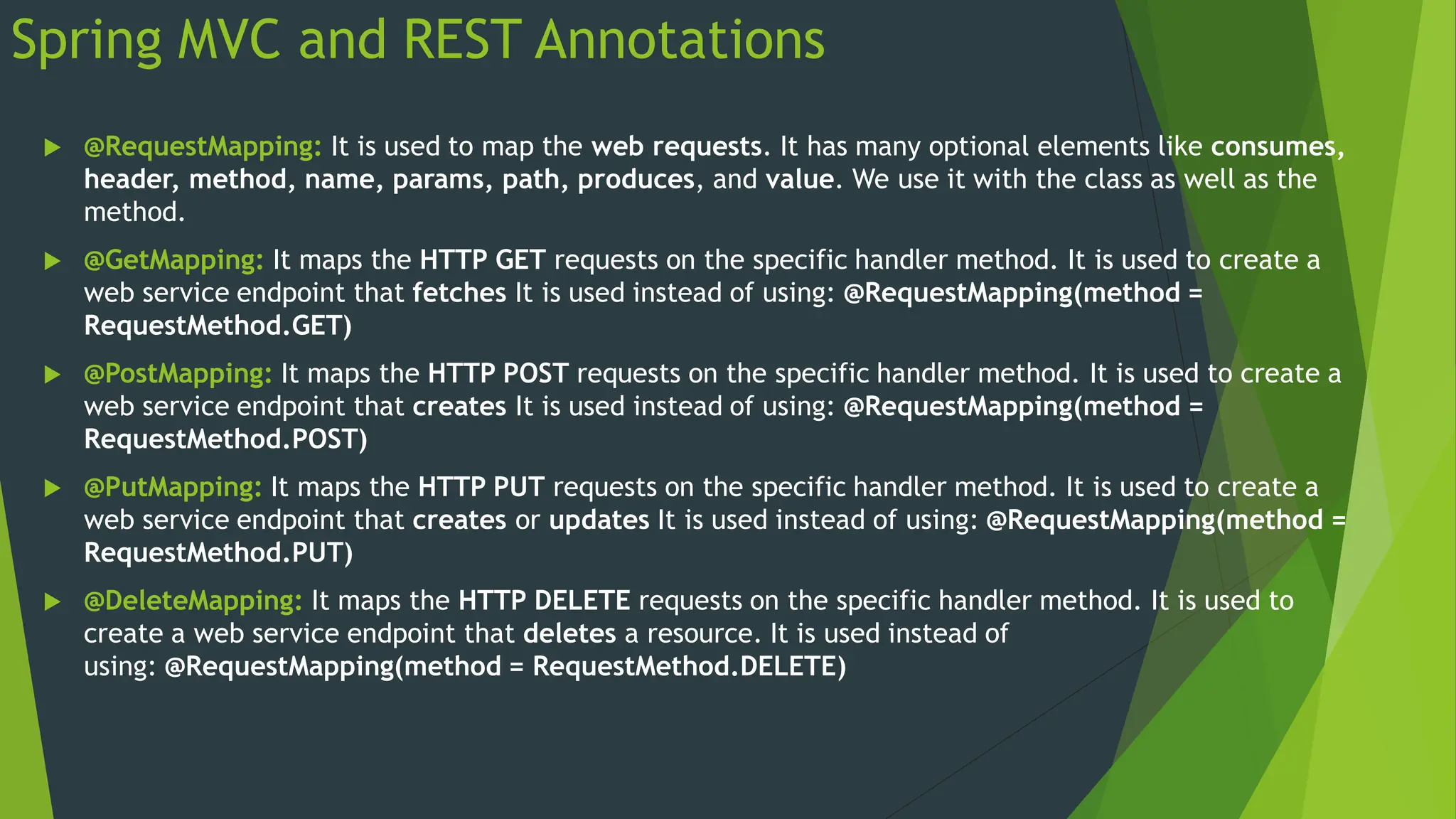 Spring MVC and REST Annotations
 @RequestMapping: It is used to map the web requests. It has many optional elements like consumes,
header, method, name, params, path, produces, and value. We use it with the class as well as the
method.
 @GetMapping: It maps the HTTP GET requests on the specific handler method. It is used to create a
web service endpoint that fetches It is used instead of using: @RequestMapping(method =
RequestMethod.GET)
 @PostMapping: It maps the HTTP POST requests on the specific handler method. It is used to create a
web service endpoint that creates It is used instead of using: @RequestMapping(method =
RequestMethod.POST)
 @PutMapping: It maps the HTTP PUT requests on the specific handler method. It is used to create a
web service endpoint that creates or updates It is used instead of using: @RequestMapping(method =
RequestMethod.PUT)
 @DeleteMapping: It maps the HTTP DELETE requests on the specific handler method. It is used to
create a web service endpoint that deletes a resource. It is used instead of
using: @RequestMapping(method = RequestMethod.DELETE)
 