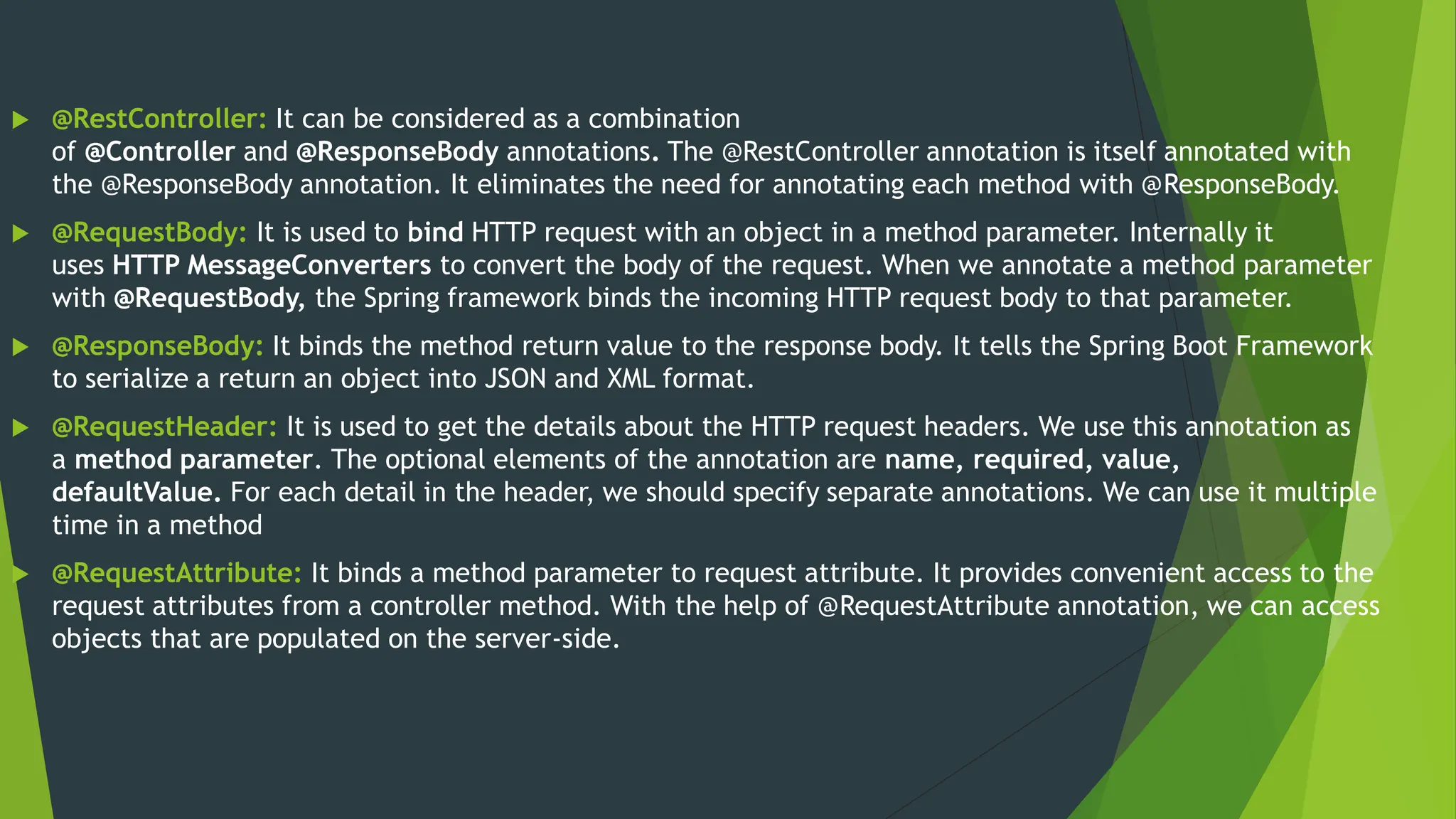  @RestController: It can be considered as a combination
of @Controller and @ResponseBody annotations. The @RestController annotation is itself annotated with
the @ResponseBody annotation. It eliminates the need for annotating each method with @ResponseBody.
 @RequestBody: It is used to bind HTTP request with an object in a method parameter. Internally it
uses HTTP MessageConverters to convert the body of the request. When we annotate a method parameter
with @RequestBody, the Spring framework binds the incoming HTTP request body to that parameter.
 @ResponseBody: It binds the method return value to the response body. It tells the Spring Boot Framework
to serialize a return an object into JSON and XML format.
 @RequestHeader: It is used to get the details about the HTTP request headers. We use this annotation as
a method parameter. The optional elements of the annotation are name, required, value,
defaultValue. For each detail in the header, we should specify separate annotations. We can use it multiple
time in a method
 @RequestAttribute: It binds a method parameter to request attribute. It provides convenient access to the
request attributes from a controller method. With the help of @RequestAttribute annotation, we can access
objects that are populated on the server-side.
 