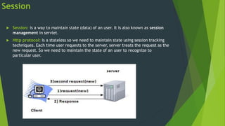 Session
 Session: is a way to maintain state (data) of an user. It is also known as session
management in servlet.
 Http protocol: is a stateless so we need to maintain state using session tracking
techniques. Each time user requests to the server, server treats the request as the
new request. So we need to maintain the state of an user to recognize to
particular user.
 