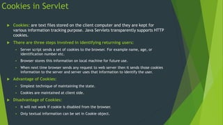Cookies in Servlet
 Cookies: are text files stored on the client computer and they are kept for
various information tracking purpose. Java Servlets transparently supports HTTP
cookies.
 There are three steps involved in identifying returning users:
 Server script sends a set of cookies to the browser. For example name, age, or
identification number etc.
 Browser stores this information on local machine for future use.
 When next time browser sends any request to web server then it sends those cookies
information to the server and server uses that information to identify the user.
 Advantage of Cookies:
 Simplest technique of maintaining the state.
 Cookies are maintained at client side.
 Disadvantage of Cookies:
 It will not work if cookie is disabled from the browser.
 Only textual information can be set in Cookie object.
 
