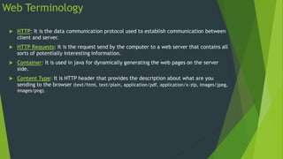 Web Terminology
 HTTP: It is the data communication protocol used to establish communication between
client and server.
 HTTP Requests: It is the request send by the computer to a web server that contains all
sorts of potentially interesting information.
 Container: It is used in java for dynamically generating the web pages on the server
side.
 Content Type: It is HTTP header that provides the description about what are you
sending to the browser (text/html, text/plain, application/pdf, application/x-zip, images/jpeg,
images/png).
 