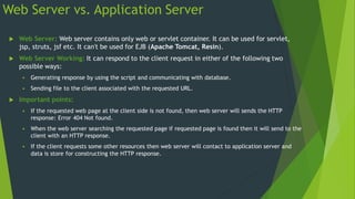 Web Server vs. Application Server
 Web Server: Web server contains only web or servlet container. It can be used for servlet,
jsp, struts, jsf etc. It can't be used for EJB (Apache Tomcat, Resin).
 Web Server Working: It can respond to the client request in either of the following two
possible ways:
 Generating response by using the script and communicating with database.
 Sending file to the client associated with the requested URL.
 Important points:
 If the requested web page at the client side is not found, then web server will sends the HTTP
response: Error 404 Not found.
 When the web server searching the requested page if requested page is found then it will send to the
client with an HTTP response.
 If the client requests some other resources then web server will contact to application server and
data is store for constructing the HTTP response.
 