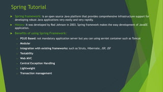 Spring Tutorial
 Spring framework: is an open source Java platform that provides comprehensive infrastructure support for
developing robust Java applications very easily and very rapidly.
 History: It was developed by Rod Johnson in 2003. Spring framework makes the easy development of JavaEE
application.
 Benefits of using Spring Framework:
o POJO Based: not mandatory application server but you can using servlet container such as Tomcat
o Modular
o Integration with existing frameworks: such as Struts, Hibernate, JSP
, JSF
o Testability
o Web MVC
o Central Exception Handling
o Lightweight
o Transaction management
 