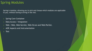 Spring Modules
Spring is modular, allowing you to pick and choose which modules are applicable
to you, without having to bring in the rest.
 Spring Core Container
 Data Access / Integration
 Web : Web, Web-Servlet, Web-Struts and Web-Portlet.
 AOP, Aspects and Instrumentation
 Test
 