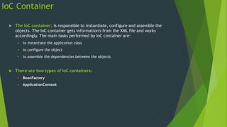 IoC Container
 The IoC container: is responsible to instantiate, configure and assemble the
objects. The IoC container gets information's from the XML file and works
accordingly. The main tasks performed by IoC container are:
 to instantiate the application class
 to configure the object
 to assemble the dependencies between the objects
 There are two types of IoC containers:
 BeanFactory
 ApplicationContext
 