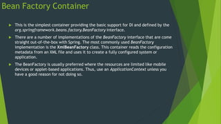 Bean Factory Container
 This is the simplest container providing the basic support for DI and defined by the
org.springframework.beans.factory.BeanFactory interface.
 There are a number of implementations of the BeanFactory interface that are come
straight out-of-the-box with Spring. The most commonly used BeanFactory
implementation is the XmlBeanFactory class. This container reads the configuration
metadata from an XML file and uses it to create a fully configured system or
application.
 The BeanFactory is usually preferred where the resources are limited like mobile
devices or applet-based applications. Thus, use an ApplicationContext unless you
have a good reason for not doing so.
 