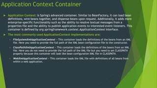Application Context Container
 Application Context: is Spring's advanced container. Similar to BeanFactory, it can load bean
definitions, wire beans together, and dispense beans upon request. Additionally, it adds more
enterprise-specific functionality such as the ability to resolve textual messages from a
properties file and the ability to publish application events to interested event listeners. This
container is defined by org.springframework.context.ApplicationContext interface.
 The most commonly used ApplicationContext implementations are:
 FileSystemXmlApplicationContext − This container loads the definitions of the beans from an XML
file. Here you need to provide the full path of the XML bean configuration file to the constructor.
 ClassPathXmlApplicationContext − This container loads the definitions of the beans from an XML
file. Here you do not need to provide the full path of the XML file but you need to set CLASSPATH
properly because this container will look like bean configuration XML file in CLASSPATH.
 WebXmlApplicationContext − This container loads the XML file with definitions of all beans from
within a web application.
 