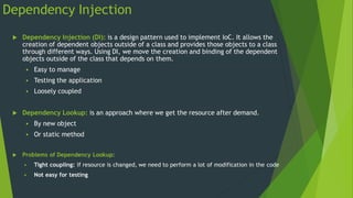 Dependency Injection
 Dependency Injection (DI): is a design pattern used to implement IoC. It allows the
creation of dependent objects outside of a class and provides those objects to a class
through different ways. Using DI, we move the creation and binding of the dependent
objects outside of the class that depends on them.
 Easy to manage
 Testing the application
 Loosely coupled
 Dependency Lookup: is an approach where we get the resource after demand.
 By new object
 Or static method
 Problems of Dependency Lookup:
 Tight coupling: If resource is changed, we need to perform a lot of modification in the code
 Not easy for testing
 