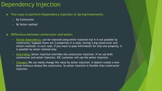 Dependency Injection
 Two ways to perform Dependency Injection in Spring framework:
 By Constructor
 By Setter method
 Difference between constructor and setter:
 Partial dependency: can be injected using setter injection but it is not possible by
constructor. Suppose there are 3 properties in a class, having 3 arg constructor and
setters methods. In such case, if you want to pass information for only one property, it
is possible by setter method only.
 Overriding: Setter injection overrides the constructor injection. If we use both
constructor and setter injection, IOC container will use the setter injection.
 Changes: We can easily change the value by setter injection. It doesn't create a new
bean instance always like constructor. So setter injection is flexible than constructor
injection.
 