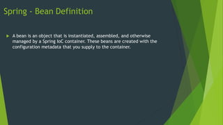 Spring - Bean Definition
 A bean is an object that is instantiated, assembled, and otherwise
managed by a Spring IoC container. These beans are created with the
configuration metadata that you supply to the container.
 