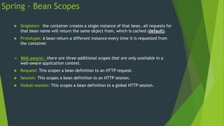 Spring - Bean Scopes
 Singleton: the container creates a single instance of that bean, all requests for
that bean name will return the same object from, which is cached (default).
 Prototype: A bean return a different instance every time it is requested from
the container.
 Web aware:- there are three additional scopes that are only available in a
web-aware application context.
 Request: This scopes a bean definition to an HTTP request.
 Session: This scopes a bean definition to an HTTP session.
 Global-session: This scopes a bean definition to a global HTTP session.
 