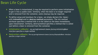 Bean Life Cycle
 When a bean is instantiated, it may be required to perform some initialization
to get it into a usable state. Similarly, when the bean is no longer required
and is removed from the container, some cleanup may be required.
 To define setup and teardown for a bean, we simply declare the <bean>
with initmethod and/or destroy-method parameters. The init-method
attribute specifies a method that is to be called on the bean immediately
upon instantiation. Similarly, destroymethod specifies a method that is called
just before a bean is removed from the container.
 Initialization callbacks: org.springframework.beans.factory.InitializingBean
interface specifies a single method
 Destruction callbacks: The org.springframework.beans.factory.DisposableBean interface
specifies a single method
 