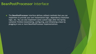 BeanPostProcessor interface
 The BeanPostProcessor interface defines callback methods that you can
implement to provide your own instantiation logic, dependency-resolution
logic, etc. You can also implement some custom logic after the Spring
container finishes instantiating, configuring, and initializing a bean by
plugging in one or more BeanPostProcessor implementations.
 