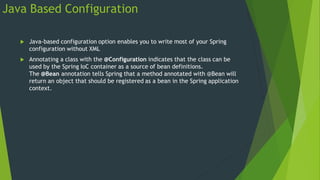 Java Based Configuration
 Java-based configuration option enables you to write most of your Spring
configuration without XML
 Annotating a class with the @Configuration indicates that the class can be
used by the Spring IoC container as a source of bean definitions.
The @Bean annotation tells Spring that a method annotated with @Bean will
return an object that should be registered as a bean in the Spring application
context.
 