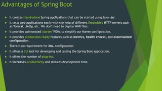 Advantages of Spring Boot
 It creates stand-alone Spring applications that can be started using Java -jar.
 It tests web applications easily with the help of different Embedded HTTP servers such
as Tomcat, Jetty, etc. We don't need to deploy WAR files.
 It provides opinionated 'starter' POMs to simplify our Maven configuration.
 It provides production-ready features such as metrics, health checks, and externalized
configuration.
 There is no requirement for XML configuration.
 It offers a CLI tool for developing and testing the Spring Boot application.
 It offers the number of plug-ins.
 It increases productivity and reduces development time.
 