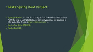 Create Spring Boot Project
 Spring Initializr:- is a web-based tool provided by the Pivotal Web Service.
With the help of Spring Initializr, we can easily generate the structure of
the Spring Boot Project (https://start.spring.io/).
 Spring Tool Suite (STS) IDE :-
 Spring Boot CLI :-
 