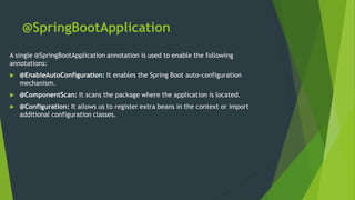 @SpringBootApplication
A single @SpringBootApplication annotation is used to enable the following
annotations:
 @EnableAutoConfiguration: It enables the Spring Boot auto-configuration
mechanism.
 @ComponentScan: It scans the package where the application is located.
 @Configuration: It allows us to register extra beans in the context or import
additional configuration classes.
 